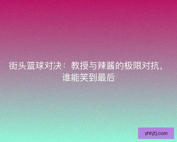 街头篮球对决：教授与辣酱的极限对抗，谁能笑到最后