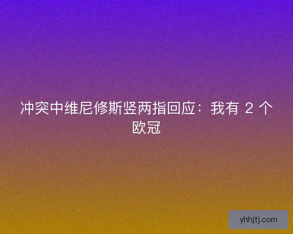 冲突中维尼修斯竖两指回应：我有 2 个欧冠