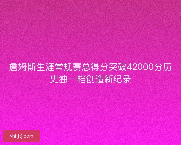 詹姆斯生涯常规赛总得分突破42000分历史独一档创造新纪录