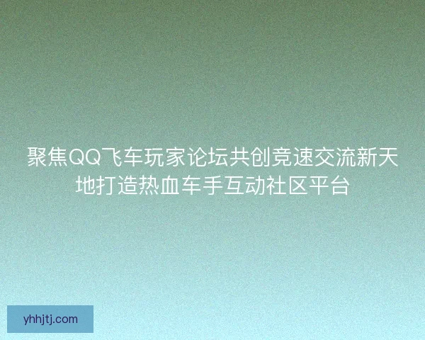 聚焦QQ飞车玩家论坛共创竞速交流新天地打造热血车手互动社区平台
